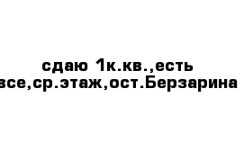 сдаю 1к.кв.,есть все,ср.этаж,ост.Берзарина